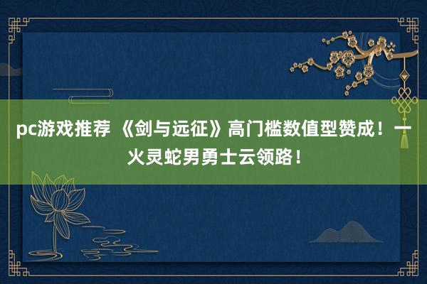 pc游戏推荐 《剑与远征》高门槛数值型赞成！一火灵蛇男勇士云领路！