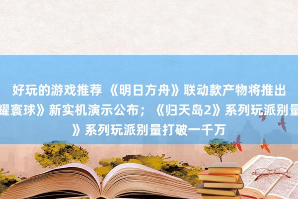 好玩的游戏推荐 《明日方舟》联动款产物将推出；《王者荣耀寰球》新实机演示公布；《归天岛2》系列玩派别量打破一千万