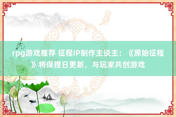 rpg游戏推荐 征程IP制作主谈主：《原始征程》将保捏日更新，与玩家共创游戏