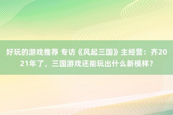 好玩的游戏推荐 专访《风起三国》主经营：齐2021年了，三国游戏还能玩出什么新模样？