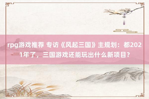 rpg游戏推荐 专访《风起三国》主规划：都2021年了，三国游戏还能玩出什么新项目？