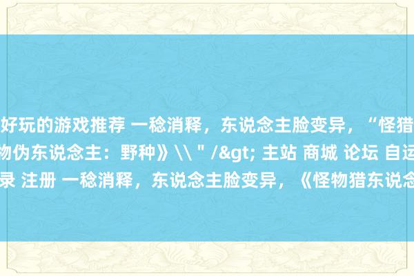 好玩的游戏推荐 一稔消释，东说念主脸变异，“怪猎境界”造成了《贵物伪东说念主：野种》\＂/> 主站 商城 论坛 自运营 登录 注册 一稔消释，东说念主脸变异，《怪物猎东说念主：境界》造成了《贵物...