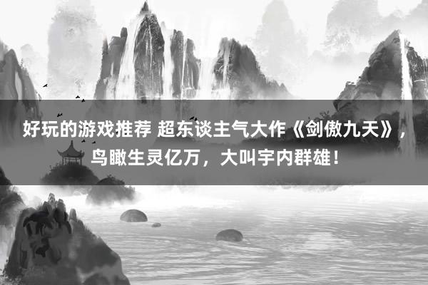 好玩的游戏推荐 超东谈主气大作《剑傲九天》，鸟瞰生灵亿万，大叫宇内群雄！