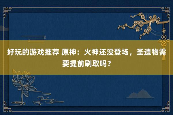 好玩的游戏推荐 原神：火神还没登场，圣遗物需要提前刷取吗？