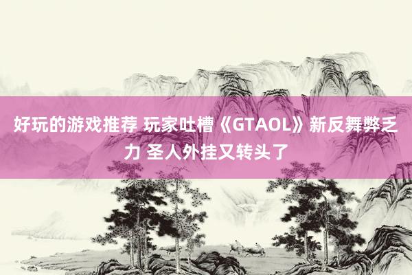 好玩的游戏推荐 玩家吐槽《GTAOL》新反舞弊乏力 圣人外挂又转头了