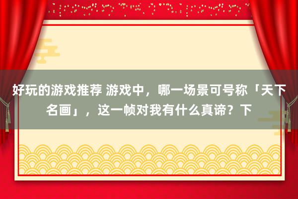 好玩的游戏推荐 游戏中，哪一场景可号称「天下名画」，这一帧对我有什么真谛？下