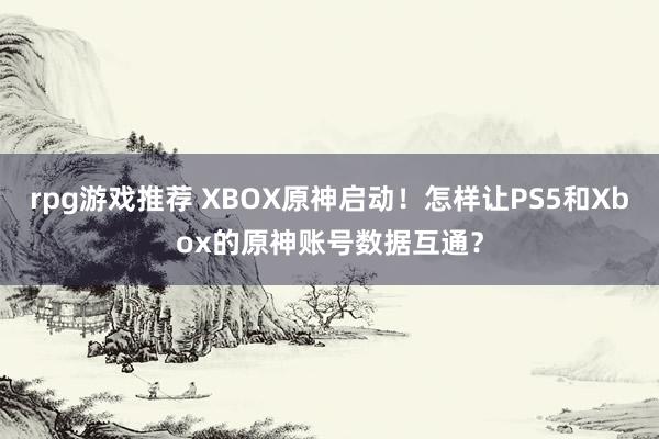 rpg游戏推荐 XBOX原神启动！怎样让PS5和Xbox的原神账号数据互通？