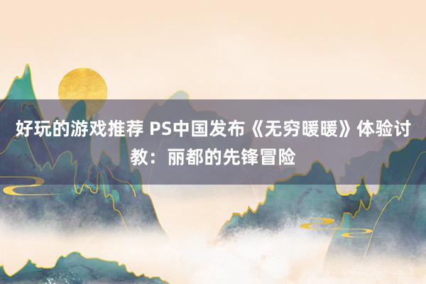 好玩的游戏推荐 PS中国发布《无穷暖暖》体验讨教：丽都的先锋冒险