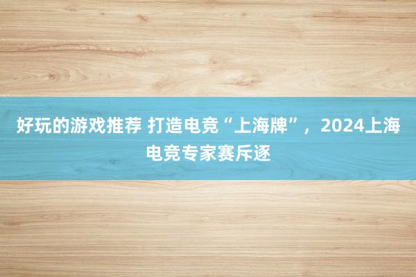 好玩的游戏推荐 打造电竞“上海牌”，2024上海电竞专家赛斥逐