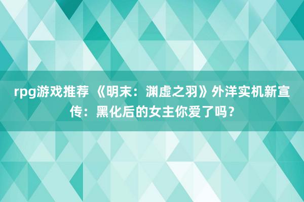 rpg游戏推荐 《明末：渊虚之羽》外洋实机新宣传：黑化后的女主你爱了吗？