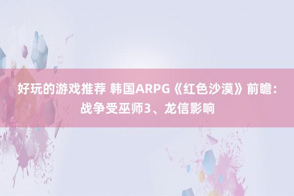 好玩的游戏推荐 韩国ARPG《红色沙漠》前瞻：战争受巫师3、龙信影响