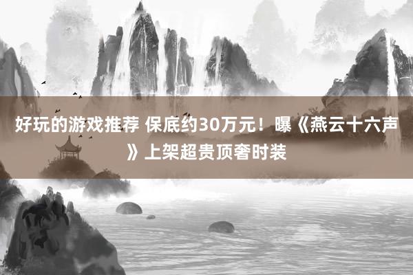 好玩的游戏推荐 保底约30万元！曝《燕云十六声》上架超贵顶奢时装