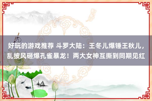 好玩的游戏推荐 斗罗大陆：王冬儿爆锤王秋儿，乱披风砸爆孔雀暴龙！两大女神互撕到同期见红