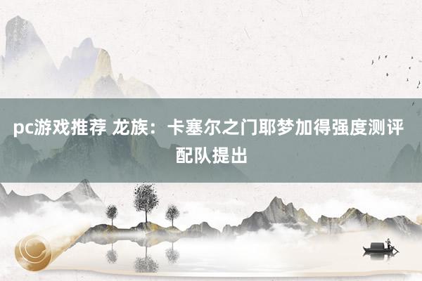 pc游戏推荐 龙族：卡塞尔之门耶梦加得强度测评 配队提出