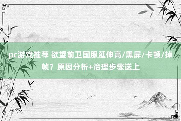 pc游戏推荐 欲望前卫国服延伸高/黑屏/卡顿/掉帧？原因分析+治理步骤送上