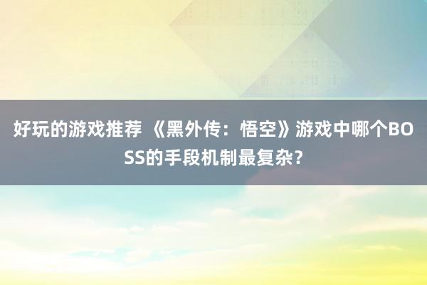 好玩的游戏推荐 《黑外传：悟空》游戏中哪个BOSS的手段机制最复杂？