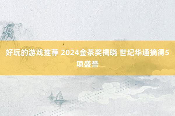 好玩的游戏推荐 2024金茶奖揭晓 世纪华通摘得5项盛誉