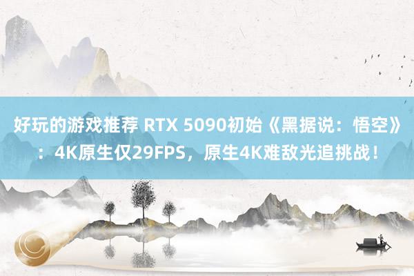 好玩的游戏推荐 RTX 5090初始《黑据说：悟空》：4K原生仅29FPS，原生4K难敌光追挑战！