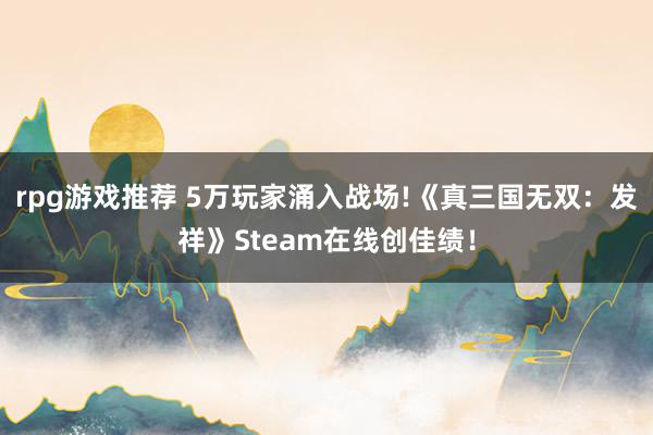 rpg游戏推荐 5万玩家涌入战场!《真三国无双：发祥》Steam在线创佳绩！