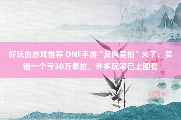 好玩的游戏推荐 DNF手游“反向竞拍”火了，买错一个亏30万泰拉，许多玩家已上圈套