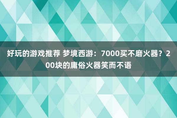 好玩的游戏推荐 梦境西游：7000买不磨火器？200块的庸俗火器笑而不语