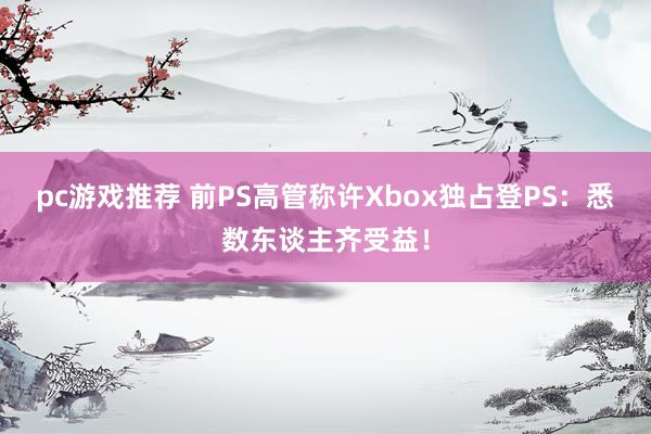 pc游戏推荐 前PS高管称许Xbox独占登PS：悉数东谈主齐受益！