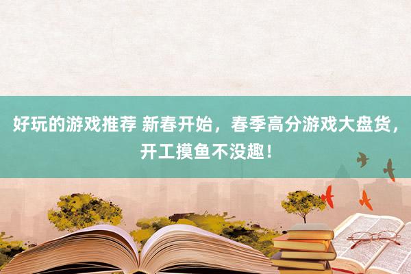 好玩的游戏推荐 新春开始，春季高分游戏大盘货，开工摸鱼不没趣！