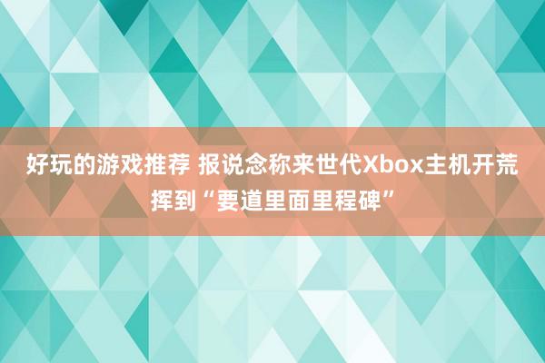 好玩的游戏推荐 报说念称来世代Xbox主机开荒挥到“要道里面里程碑”