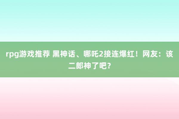 rpg游戏推荐 黑神话、哪吒2接连爆红！网友：该二郎神了吧？