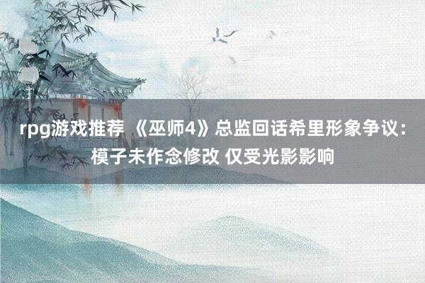 rpg游戏推荐 《巫师4》总监回话希里形象争议：模子未作念修改 仅受光影影响