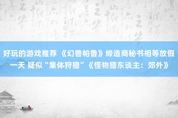 好玩的游戏推荐 《幻兽帕鲁》缔造商秘书相等放假一天 疑似“集体狩猎”《怪物猎东谈主：郊外》